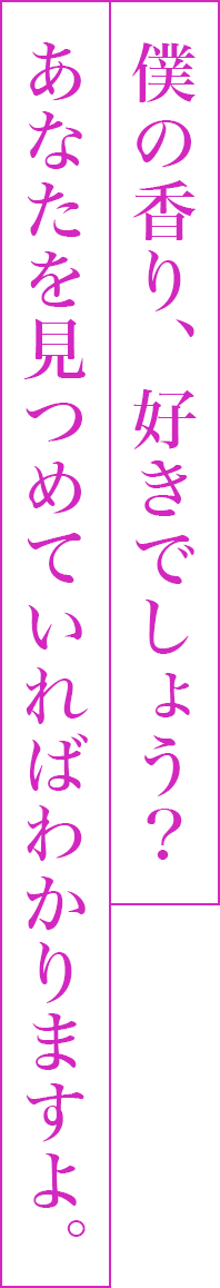 僕の香り、好きでしょう？あなたを見つめていればわかりますよ。