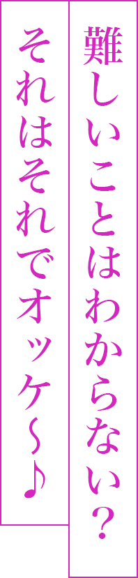難しいことはわからない？それはそれでオッケ〜♪